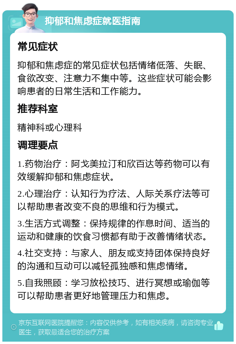 抑郁和焦虑症就医指南 常见症状 抑郁和焦虑症的常见症状包括情绪低落、失眠、食欲改变、注意力不集中等。这些症状可能会影响患者的日常生活和工作能力。 推荐科室 精神科或心理科 调理要点 1.药物治疗：阿戈美拉汀和欣百达等药物可以有效缓解抑郁和焦虑症状。 2.心理治疗：认知行为疗法、人际关系疗法等可以帮助患者改变不良的思维和行为模式。 3.生活方式调整：保持规律的作息时间、适当的运动和健康的饮食习惯都有助于改善情绪状态。 4.社交支持：与家人、朋友或支持团体保持良好的沟通和互动可以减轻孤独感和焦虑情绪。 5.自我照顾：学习放松技巧、进行冥想或瑜伽等可以帮助患者更好地管理压力和焦虑。