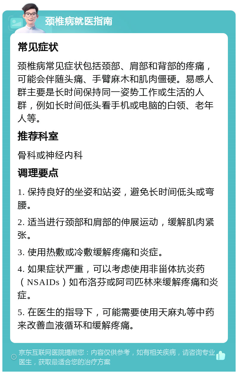 颈椎病就医指南 常见症状 颈椎病常见症状包括颈部、肩部和背部的疼痛，可能会伴随头痛、手臂麻木和肌肉僵硬。易感人群主要是长时间保持同一姿势工作或生活的人群，例如长时间低头看手机或电脑的白领、老年人等。 推荐科室 骨科或神经内科 调理要点 1. 保持良好的坐姿和站姿，避免长时间低头或弯腰。 2. 适当进行颈部和肩部的伸展运动，缓解肌肉紧张。 3. 使用热敷或冷敷缓解疼痛和炎症。 4. 如果症状严重，可以考虑使用非甾体抗炎药（NSAIDs）如布洛芬或阿司匹林来缓解疼痛和炎症。 5. 在医生的指导下，可能需要使用天麻丸等中药来改善血液循环和缓解疼痛。