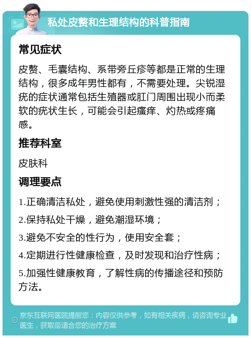 私处皮赘和生理结构的科普指南 常见症状 皮赘、毛囊结构、系带旁丘疹等都是正常的生理结构，很多成年男性都有，不需要处理。尖锐湿疣的症状通常包括生殖器或肛门周围出现小而柔软的疣状生长，可能会引起瘙痒、灼热或疼痛感。 推荐科室 皮肤科 调理要点 1.正确清洁私处，避免使用刺激性强的清洁剂； 2.保持私处干燥，避免潮湿环境； 3.避免不安全的性行为，使用安全套； 4.定期进行性健康检查，及时发现和治疗性病； 5.加强性健康教育，了解性病的传播途径和预防方法。