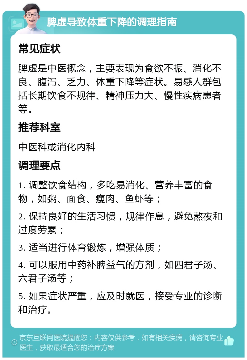 脾虚导致体重下降的调理指南 常见症状 脾虚是中医概念，主要表现为食欲不振、消化不良、腹泻、乏力、体重下降等症状。易感人群包括长期饮食不规律、精神压力大、慢性疾病患者等。 推荐科室 中医科或消化内科 调理要点 1. 调整饮食结构，多吃易消化、营养丰富的食物，如粥、面食、瘦肉、鱼虾等； 2. 保持良好的生活习惯，规律作息，避免熬夜和过度劳累； 3. 适当进行体育锻炼，增强体质； 4. 可以服用中药补脾益气的方剂，如四君子汤、六君子汤等； 5. 如果症状严重，应及时就医，接受专业的诊断和治疗。