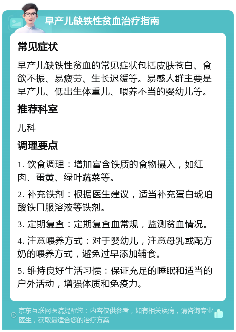 早产儿缺铁性贫血治疗指南 常见症状 早产儿缺铁性贫血的常见症状包括皮肤苍白、食欲不振、易疲劳、生长迟缓等。易感人群主要是早产儿、低出生体重儿、喂养不当的婴幼儿等。 推荐科室 儿科 调理要点 1. 饮食调理：增加富含铁质的食物摄入，如红肉、蛋黄、绿叶蔬菜等。 2. 补充铁剂：根据医生建议，适当补充蛋白琥珀酸铁口服溶液等铁剂。 3. 定期复查：定期复查血常规，监测贫血情况。 4. 注意喂养方式：对于婴幼儿，注意母乳或配方奶的喂养方式，避免过早添加辅食。 5. 维持良好生活习惯：保证充足的睡眠和适当的户外活动，增强体质和免疫力。