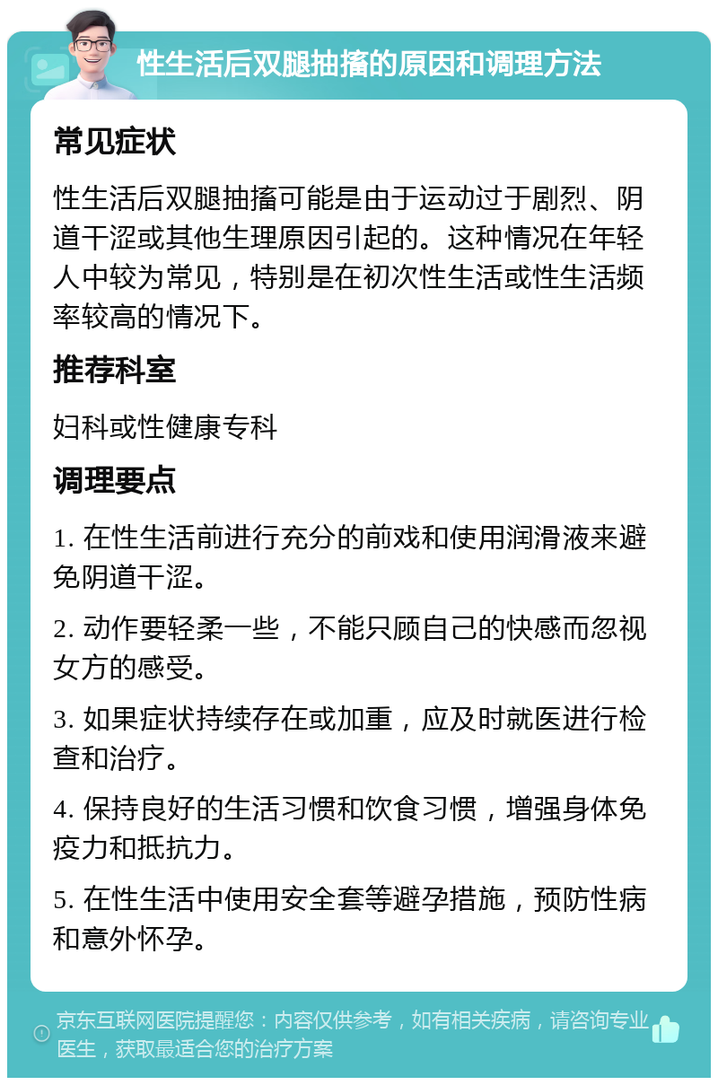 性生活后双腿抽搐的原因和调理方法 常见症状 性生活后双腿抽搐可能是由于运动过于剧烈、阴道干涩或其他生理原因引起的。这种情况在年轻人中较为常见，特别是在初次性生活或性生活频率较高的情况下。 推荐科室 妇科或性健康专科 调理要点 1. 在性生活前进行充分的前戏和使用润滑液来避免阴道干涩。 2. 动作要轻柔一些，不能只顾自己的快感而忽视女方的感受。 3. 如果症状持续存在或加重，应及时就医进行检查和治疗。 4. 保持良好的生活习惯和饮食习惯，增强身体免疫力和抵抗力。 5. 在性生活中使用安全套等避孕措施，预防性病和意外怀孕。