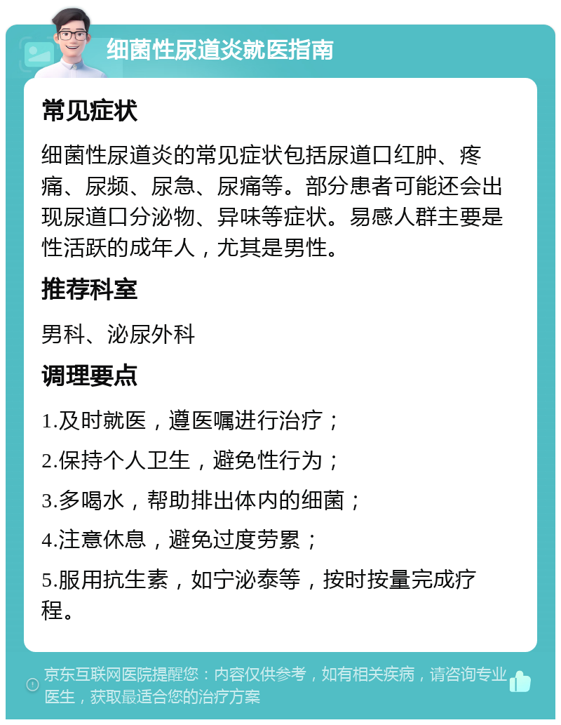 细菌性尿道炎就医指南 常见症状 细菌性尿道炎的常见症状包括尿道口红肿、疼痛、尿频、尿急、尿痛等。部分患者可能还会出现尿道口分泌物、异味等症状。易感人群主要是性活跃的成年人，尤其是男性。 推荐科室 男科、泌尿外科 调理要点 1.及时就医，遵医嘱进行治疗； 2.保持个人卫生，避免性行为； 3.多喝水，帮助排出体内的细菌； 4.注意休息，避免过度劳累； 5.服用抗生素，如宁泌泰等，按时按量完成疗程。