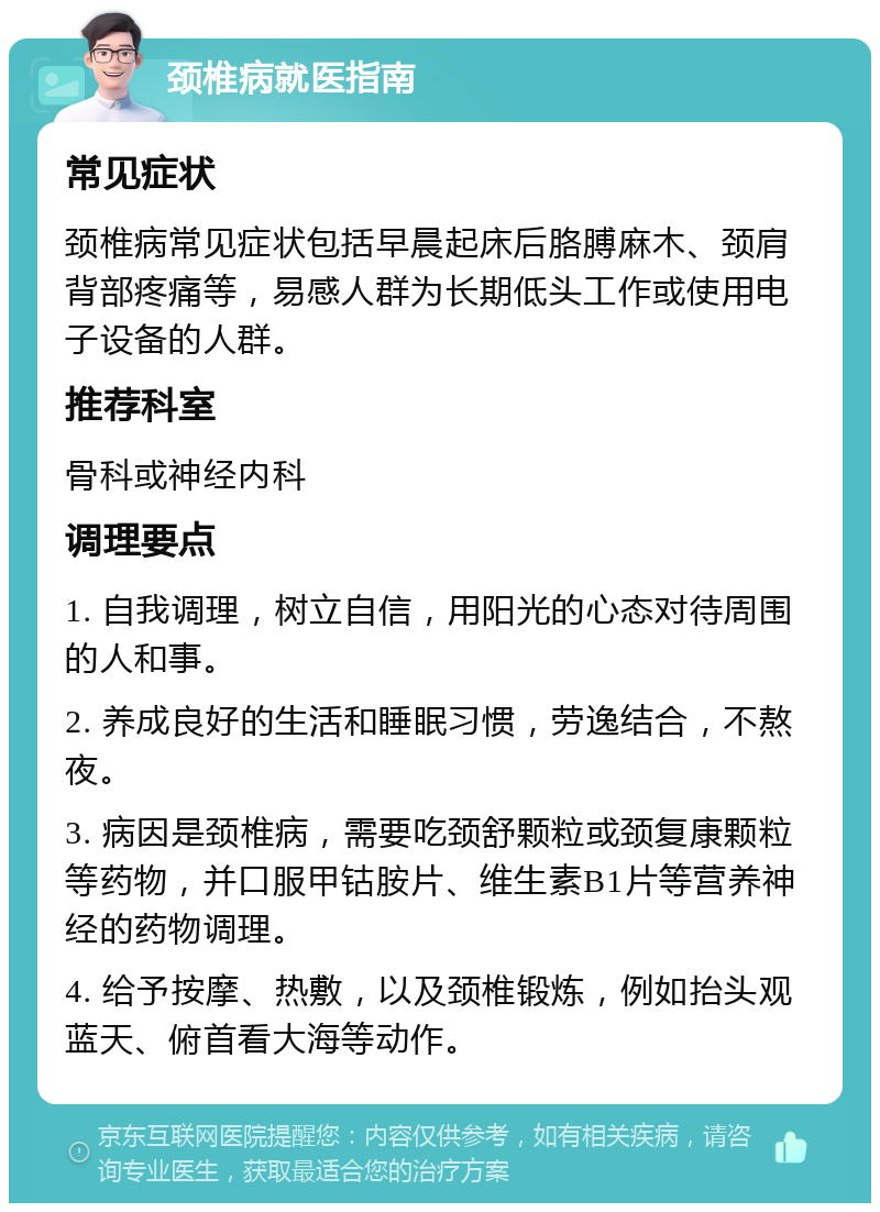 颈椎病就医指南 常见症状 颈椎病常见症状包括早晨起床后胳膊麻木、颈肩背部疼痛等，易感人群为长期低头工作或使用电子设备的人群。 推荐科室 骨科或神经内科 调理要点 1. 自我调理，树立自信，用阳光的心态对待周围的人和事。 2. 养成良好的生活和睡眠习惯，劳逸结合，不熬夜。 3. 病因是颈椎病，需要吃颈舒颗粒或颈复康颗粒等药物，并口服甲钴胺片、维生素B1片等营养神经的药物调理。 4. 给予按摩、热敷，以及颈椎锻炼，例如抬头观蓝天、俯首看大海等动作。