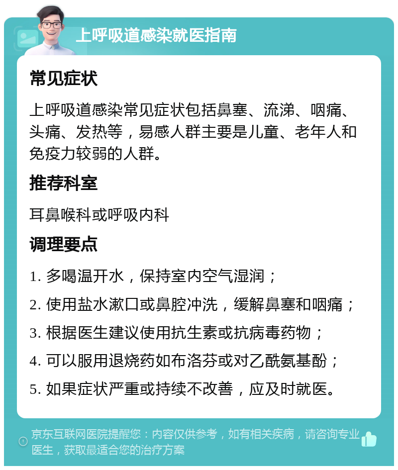 上呼吸道感染就医指南 常见症状 上呼吸道感染常见症状包括鼻塞、流涕、咽痛、头痛、发热等，易感人群主要是儿童、老年人和免疫力较弱的人群。 推荐科室 耳鼻喉科或呼吸内科 调理要点 1. 多喝温开水，保持室内空气湿润； 2. 使用盐水漱口或鼻腔冲洗，缓解鼻塞和咽痛； 3. 根据医生建议使用抗生素或抗病毒药物； 4. 可以服用退烧药如布洛芬或对乙酰氨基酚； 5. 如果症状严重或持续不改善，应及时就医。