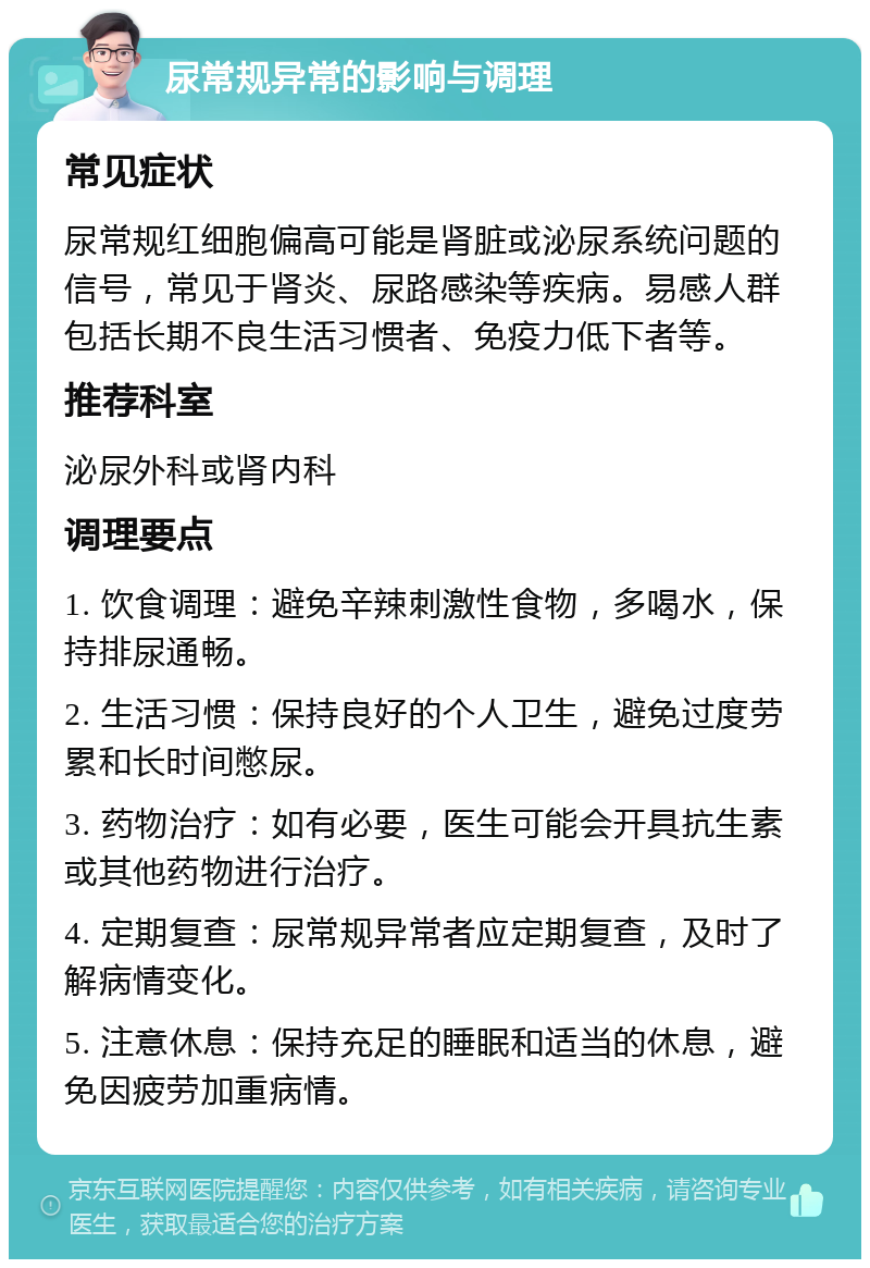 尿常规异常的影响与调理 常见症状 尿常规红细胞偏高可能是肾脏或泌尿系统问题的信号，常见于肾炎、尿路感染等疾病。易感人群包括长期不良生活习惯者、免疫力低下者等。 推荐科室 泌尿外科或肾内科 调理要点 1. 饮食调理：避免辛辣刺激性食物，多喝水，保持排尿通畅。 2. 生活习惯：保持良好的个人卫生，避免过度劳累和长时间憋尿。 3. 药物治疗：如有必要，医生可能会开具抗生素或其他药物进行治疗。 4. 定期复查：尿常规异常者应定期复查，及时了解病情变化。 5. 注意休息：保持充足的睡眠和适当的休息，避免因疲劳加重病情。