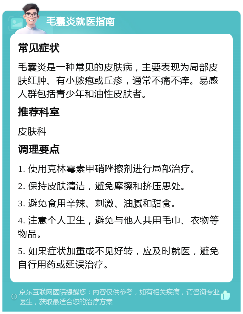 毛囊炎就医指南 常见症状 毛囊炎是一种常见的皮肤病，主要表现为局部皮肤红肿、有小脓疱或丘疹，通常不痛不痒。易感人群包括青少年和油性皮肤者。 推荐科室 皮肤科 调理要点 1. 使用克林霉素甲硝唑擦剂进行局部治疗。 2. 保持皮肤清洁，避免摩擦和挤压患处。 3. 避免食用辛辣、刺激、油腻和甜食。 4. 注意个人卫生，避免与他人共用毛巾、衣物等物品。 5. 如果症状加重或不见好转，应及时就医，避免自行用药或延误治疗。