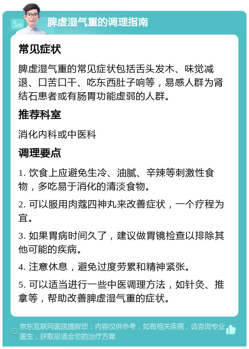 脾虚湿气重的调理指南 常见症状 脾虚湿气重的常见症状包括舌头发木、味觉减退、口苦口干、吃东西肚子响等，易感人群为肾结石患者或有肠胃功能虚弱的人群。 推荐科室 消化内科或中医科 调理要点 1. 饮食上应避免生冷、油腻、辛辣等刺激性食物，多吃易于消化的清淡食物。 2. 可以服用肉蔻四神丸来改善症状，一个疗程为宜。 3. 如果胃病时间久了，建议做胃镜检查以排除其他可能的疾病。 4. 注意休息，避免过度劳累和精神紧张。 5. 可以适当进行一些中医调理方法，如针灸、推拿等，帮助改善脾虚湿气重的症状。