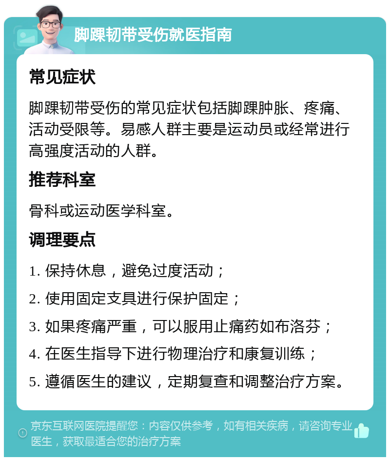 脚踝韧带受伤就医指南 常见症状 脚踝韧带受伤的常见症状包括脚踝肿胀、疼痛、活动受限等。易感人群主要是运动员或经常进行高强度活动的人群。 推荐科室 骨科或运动医学科室。 调理要点 1. 保持休息，避免过度活动； 2. 使用固定支具进行保护固定； 3. 如果疼痛严重，可以服用止痛药如布洛芬； 4. 在医生指导下进行物理治疗和康复训练； 5. 遵循医生的建议，定期复查和调整治疗方案。