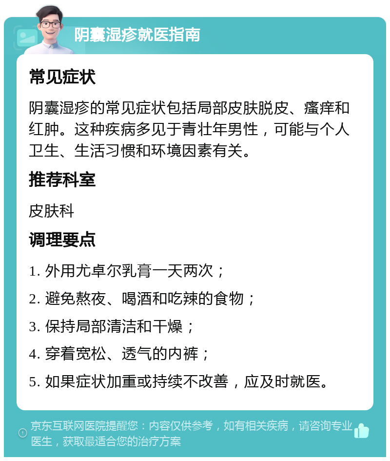 阴囊湿疹就医指南 常见症状 阴囊湿疹的常见症状包括局部皮肤脱皮、瘙痒和红肿。这种疾病多见于青壮年男性，可能与个人卫生、生活习惯和环境因素有关。 推荐科室 皮肤科 调理要点 1. 外用尤卓尔乳膏一天两次； 2. 避免熬夜、喝酒和吃辣的食物； 3. 保持局部清洁和干燥； 4. 穿着宽松、透气的内裤； 5. 如果症状加重或持续不改善，应及时就医。