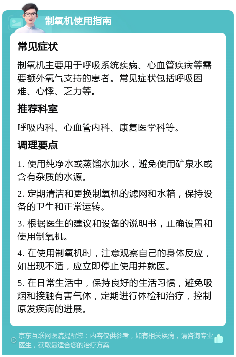 制氧机使用指南 常见症状 制氧机主要用于呼吸系统疾病、心血管疾病等需要额外氧气支持的患者。常见症状包括呼吸困难、心悸、乏力等。 推荐科室 呼吸内科、心血管内科、康复医学科等。 调理要点 1. 使用纯净水或蒸馏水加水，避免使用矿泉水或含有杂质的水源。 2. 定期清洁和更换制氧机的滤网和水箱，保持设备的卫生和正常运转。 3. 根据医生的建议和设备的说明书，正确设置和使用制氧机。 4. 在使用制氧机时，注意观察自己的身体反应，如出现不适，应立即停止使用并就医。 5. 在日常生活中，保持良好的生活习惯，避免吸烟和接触有害气体，定期进行体检和治疗，控制原发疾病的进展。