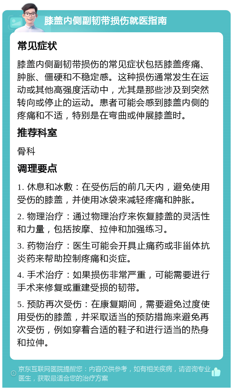 膝盖内侧副韧带损伤就医指南 常见症状 膝盖内侧副韧带损伤的常见症状包括膝盖疼痛、肿胀、僵硬和不稳定感。这种损伤通常发生在运动或其他高强度活动中，尤其是那些涉及到突然转向或停止的运动。患者可能会感到膝盖内侧的疼痛和不适，特别是在弯曲或伸展膝盖时。 推荐科室 骨科 调理要点 1. 休息和冰敷：在受伤后的前几天内，避免使用受伤的膝盖，并使用冰袋来减轻疼痛和肿胀。 2. 物理治疗：通过物理治疗来恢复膝盖的灵活性和力量，包括按摩、拉伸和加强练习。 3. 药物治疗：医生可能会开具止痛药或非甾体抗炎药来帮助控制疼痛和炎症。 4. 手术治疗：如果损伤非常严重，可能需要进行手术来修复或重建受损的韧带。 5. 预防再次受伤：在康复期间，需要避免过度使用受伤的膝盖，并采取适当的预防措施来避免再次受伤，例如穿着合适的鞋子和进行适当的热身和拉伸。