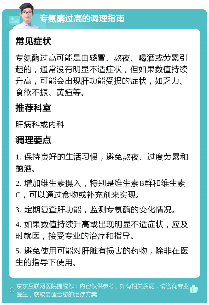 专氨酶过高的调理指南 常见症状 专氨酶过高可能是由感冒、熬夜、喝酒或劳累引起的，通常没有明显不适症状，但如果数值持续升高，可能会出现肝功能受损的症状，如乏力、食欲不振、黄疸等。 推荐科室 肝病科或内科 调理要点 1. 保持良好的生活习惯，避免熬夜、过度劳累和酗酒。 2. 增加维生素摄入，特别是维生素B群和维生素C，可以通过食物或补充剂来实现。 3. 定期复查肝功能，监测专氨酶的变化情况。 4. 如果数值持续升高或出现明显不适症状，应及时就医，接受专业的治疗和指导。 5. 避免使用可能对肝脏有损害的药物，除非在医生的指导下使用。