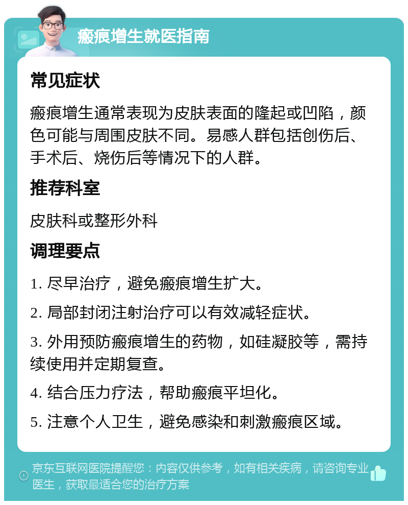 瘢痕增生就医指南 常见症状 瘢痕增生通常表现为皮肤表面的隆起或凹陷，颜色可能与周围皮肤不同。易感人群包括创伤后、手术后、烧伤后等情况下的人群。 推荐科室 皮肤科或整形外科 调理要点 1. 尽早治疗，避免瘢痕增生扩大。 2. 局部封闭注射治疗可以有效减轻症状。 3. 外用预防瘢痕增生的药物，如硅凝胶等，需持续使用并定期复查。 4. 结合压力疗法，帮助瘢痕平坦化。 5. 注意个人卫生，避免感染和刺激瘢痕区域。