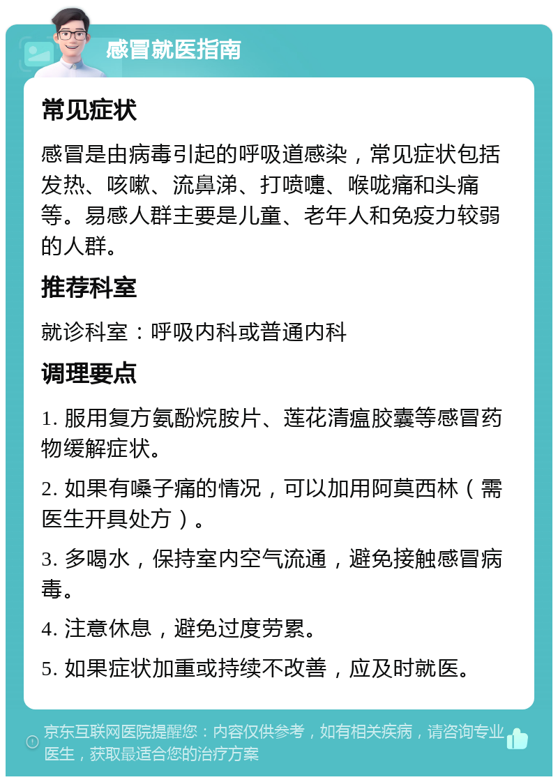 感冒就医指南 常见症状 感冒是由病毒引起的呼吸道感染，常见症状包括发热、咳嗽、流鼻涕、打喷嚏、喉咙痛和头痛等。易感人群主要是儿童、老年人和免疫力较弱的人群。 推荐科室 就诊科室：呼吸内科或普通内科 调理要点 1. 服用复方氨酚烷胺片、莲花清瘟胶囊等感冒药物缓解症状。 2. 如果有嗓子痛的情况，可以加用阿莫西林（需医生开具处方）。 3. 多喝水，保持室内空气流通，避免接触感冒病毒。 4. 注意休息，避免过度劳累。 5. 如果症状加重或持续不改善，应及时就医。