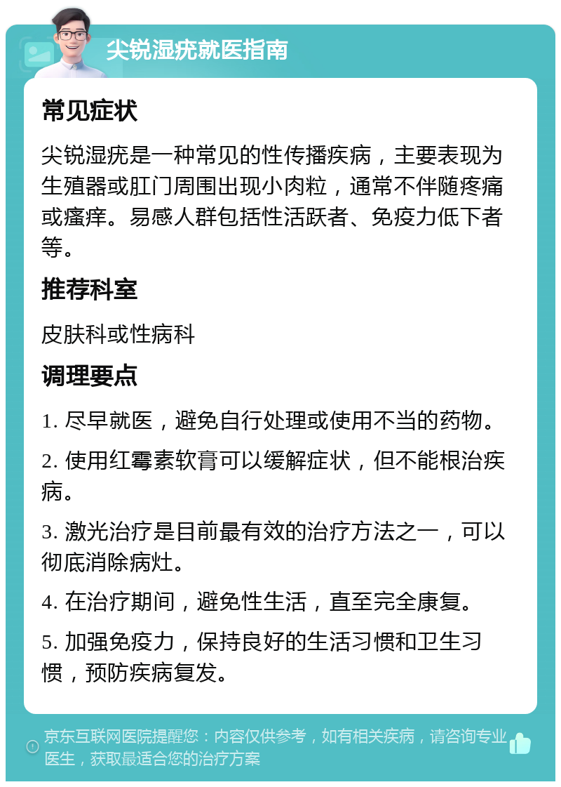 尖锐湿疣就医指南 常见症状 尖锐湿疣是一种常见的性传播疾病，主要表现为生殖器或肛门周围出现小肉粒，通常不伴随疼痛或瘙痒。易感人群包括性活跃者、免疫力低下者等。 推荐科室 皮肤科或性病科 调理要点 1. 尽早就医，避免自行处理或使用不当的药物。 2. 使用红霉素软膏可以缓解症状，但不能根治疾病。 3. 激光治疗是目前最有效的治疗方法之一，可以彻底消除病灶。 4. 在治疗期间，避免性生活，直至完全康复。 5. 加强免疫力，保持良好的生活习惯和卫生习惯，预防疾病复发。