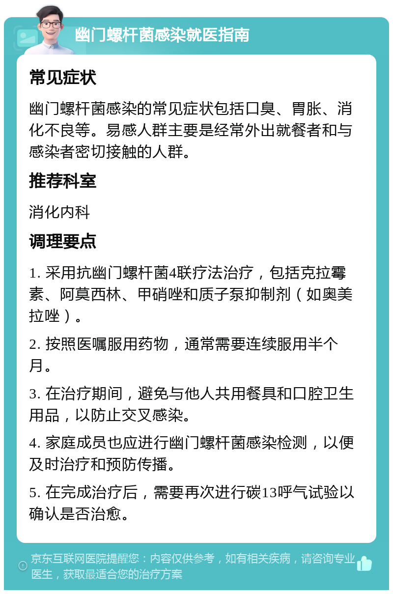 幽门螺杆菌感染就医指南 常见症状 幽门螺杆菌感染的常见症状包括口臭、胃胀、消化不良等。易感人群主要是经常外出就餐者和与感染者密切接触的人群。 推荐科室 消化内科 调理要点 1. 采用抗幽门螺杆菌4联疗法治疗，包括克拉霉素、阿莫西林、甲硝唑和质子泵抑制剂（如奥美拉唑）。 2. 按照医嘱服用药物，通常需要连续服用半个月。 3. 在治疗期间，避免与他人共用餐具和口腔卫生用品，以防止交叉感染。 4. 家庭成员也应进行幽门螺杆菌感染检测，以便及时治疗和预防传播。 5. 在完成治疗后，需要再次进行碳13呼气试验以确认是否治愈。