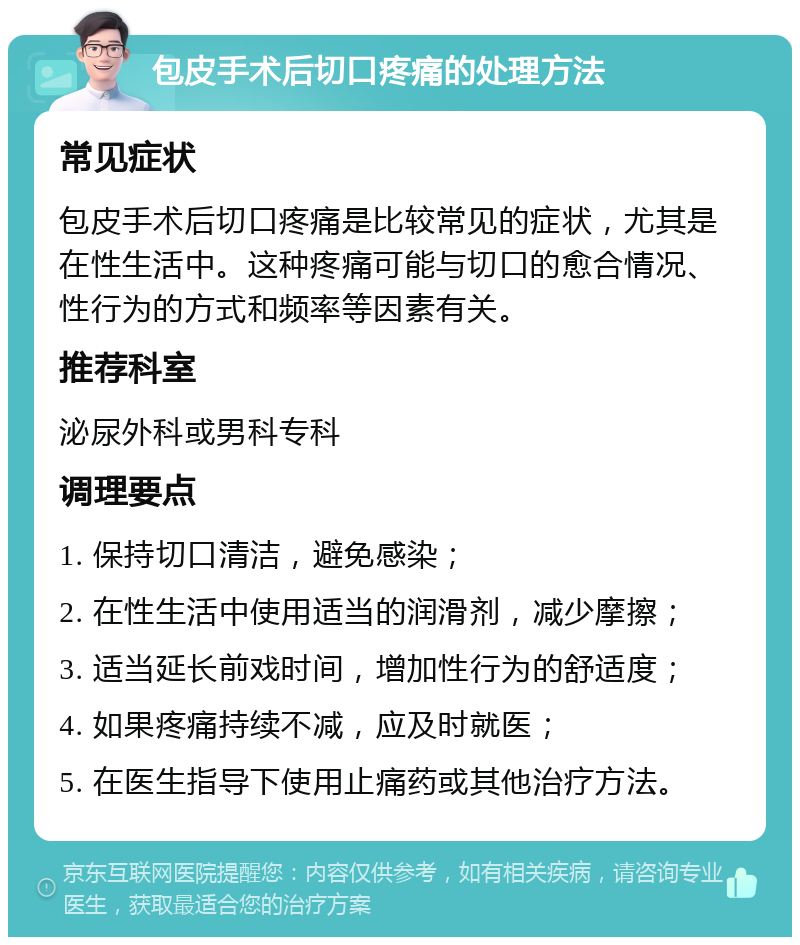 包皮手术后切口疼痛的处理方法 常见症状 包皮手术后切口疼痛是比较常见的症状，尤其是在性生活中。这种疼痛可能与切口的愈合情况、性行为的方式和频率等因素有关。 推荐科室 泌尿外科或男科专科 调理要点 1. 保持切口清洁，避免感染； 2. 在性生活中使用适当的润滑剂，减少摩擦； 3. 适当延长前戏时间，增加性行为的舒适度； 4. 如果疼痛持续不减，应及时就医； 5. 在医生指导下使用止痛药或其他治疗方法。