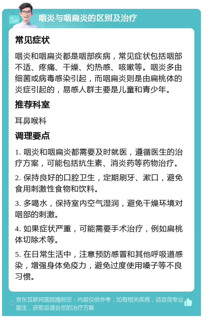 咽炎与咽扁炎的区别及治疗 常见症状 咽炎和咽扁炎都是咽部疾病，常见症状包括咽部不适、疼痛、干燥、灼热感、咳嗽等。咽炎多由细菌或病毒感染引起，而咽扁炎则是由扁桃体的炎症引起的，易感人群主要是儿童和青少年。 推荐科室 耳鼻喉科 调理要点 1. 咽炎和咽扁炎都需要及时就医，遵循医生的治疗方案，可能包括抗生素、消炎药等药物治疗。 2. 保持良好的口腔卫生，定期刷牙、漱口，避免食用刺激性食物和饮料。 3. 多喝水，保持室内空气湿润，避免干燥环境对咽部的刺激。 4. 如果症状严重，可能需要手术治疗，例如扁桃体切除术等。 5. 在日常生活中，注意预防感冒和其他呼吸道感染，增强身体免疫力，避免过度使用嗓子等不良习惯。