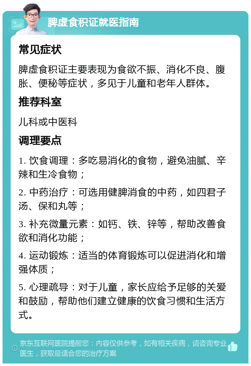 脾虚食积证就医指南 常见症状 脾虚食积证主要表现为食欲不振、消化不良、腹胀、便秘等症状，多见于儿童和老年人群体。 推荐科室 儿科或中医科 调理要点 1. 饮食调理：多吃易消化的食物，避免油腻、辛辣和生冷食物； 2. 中药治疗：可选用健脾消食的中药，如四君子汤、保和丸等； 3. 补充微量元素：如钙、铁、锌等，帮助改善食欲和消化功能； 4. 运动锻炼：适当的体育锻炼可以促进消化和增强体质； 5. 心理疏导：对于儿童，家长应给予足够的关爱和鼓励，帮助他们建立健康的饮食习惯和生活方式。