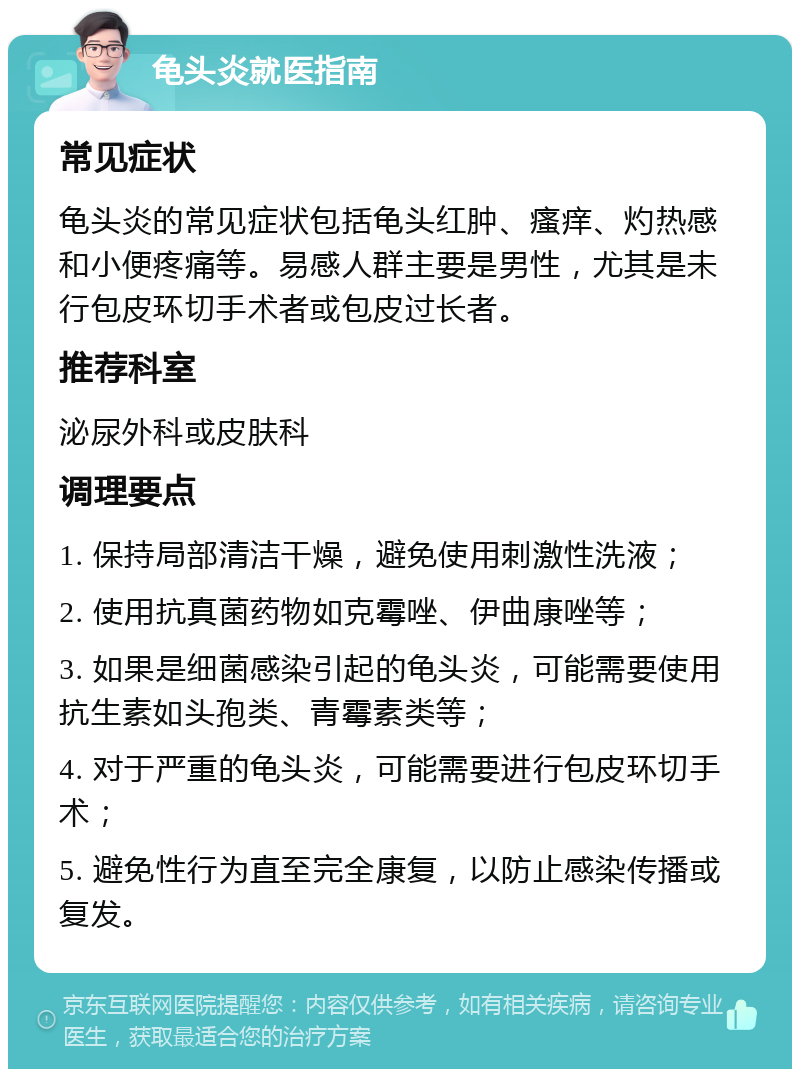 龟头炎就医指南 常见症状 龟头炎的常见症状包括龟头红肿、瘙痒、灼热感和小便疼痛等。易感人群主要是男性，尤其是未行包皮环切手术者或包皮过长者。 推荐科室 泌尿外科或皮肤科 调理要点 1. 保持局部清洁干燥，避免使用刺激性洗液； 2. 使用抗真菌药物如克霉唑、伊曲康唑等； 3. 如果是细菌感染引起的龟头炎，可能需要使用抗生素如头孢类、青霉素类等； 4. 对于严重的龟头炎，可能需要进行包皮环切手术； 5. 避免性行为直至完全康复，以防止感染传播或复发。