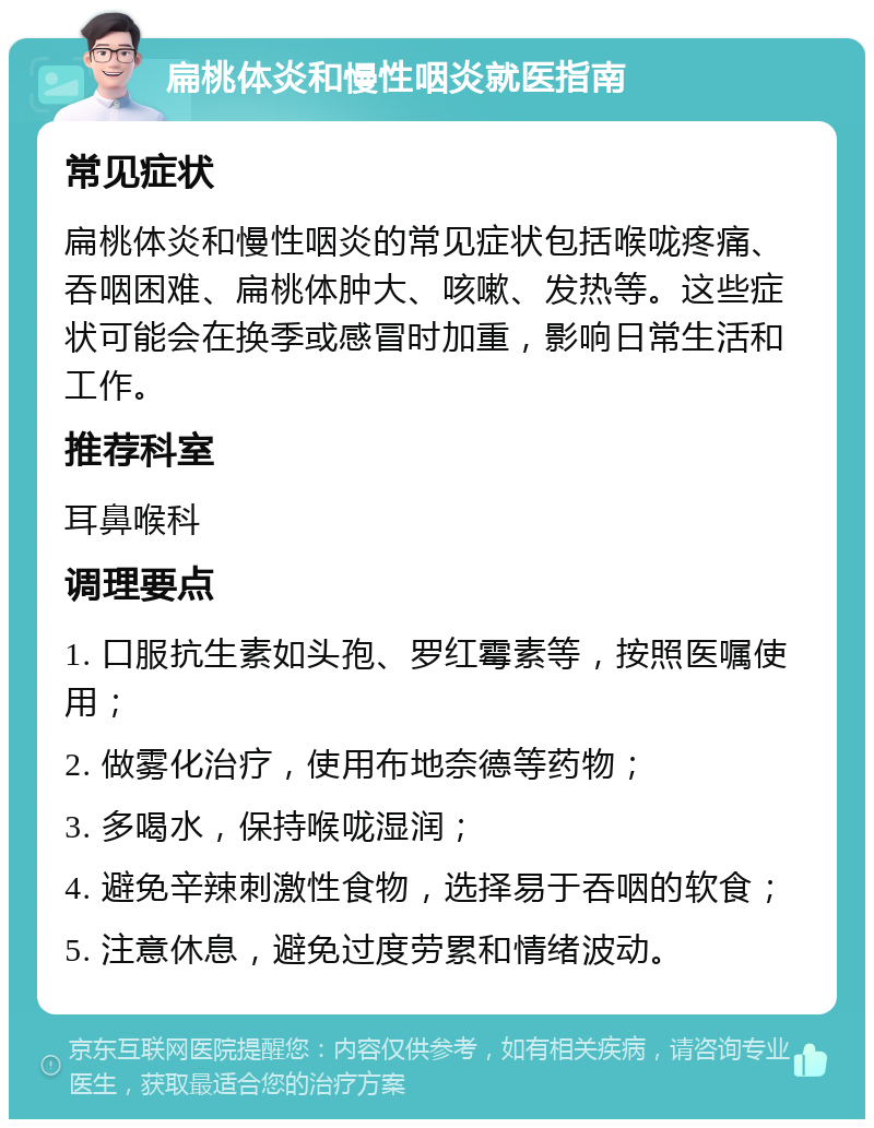 扁桃体炎和慢性咽炎就医指南 常见症状 扁桃体炎和慢性咽炎的常见症状包括喉咙疼痛、吞咽困难、扁桃体肿大、咳嗽、发热等。这些症状可能会在换季或感冒时加重，影响日常生活和工作。 推荐科室 耳鼻喉科 调理要点 1. 口服抗生素如头孢、罗红霉素等，按照医嘱使用； 2. 做雾化治疗，使用布地奈德等药物； 3. 多喝水，保持喉咙湿润； 4. 避免辛辣刺激性食物，选择易于吞咽的软食； 5. 注意休息，避免过度劳累和情绪波动。