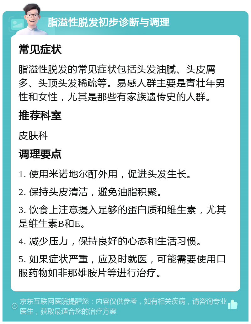 脂溢性脱发初步诊断与调理 常见症状 脂溢性脱发的常见症状包括头发油腻、头皮屑多、头顶头发稀疏等。易感人群主要是青壮年男性和女性，尤其是那些有家族遗传史的人群。 推荐科室 皮肤科 调理要点 1. 使用米诺地尔酊外用，促进头发生长。 2. 保持头皮清洁，避免油脂积聚。 3. 饮食上注意摄入足够的蛋白质和维生素，尤其是维生素B和E。 4. 减少压力，保持良好的心态和生活习惯。 5. 如果症状严重，应及时就医，可能需要使用口服药物如非那雄胺片等进行治疗。