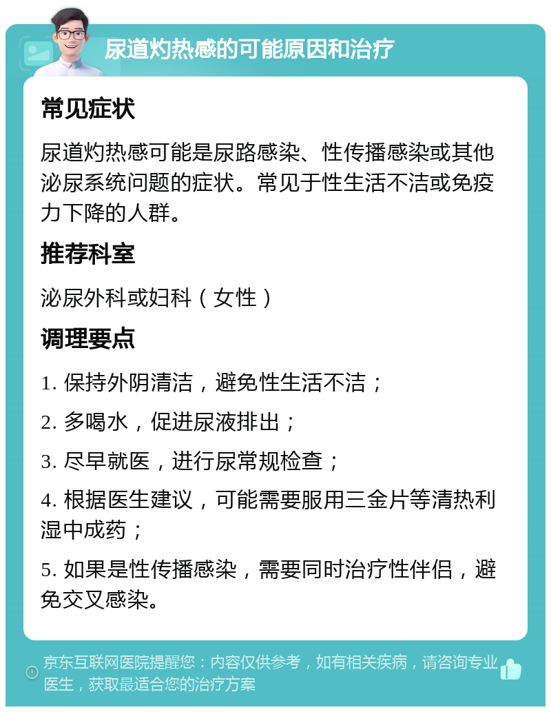 尿道灼热感的可能原因和治疗 常见症状 尿道灼热感可能是尿路感染、性传播感染或其他泌尿系统问题的症状。常见于性生活不洁或免疫力下降的人群。 推荐科室 泌尿外科或妇科（女性） 调理要点 1. 保持外阴清洁，避免性生活不洁； 2. 多喝水，促进尿液排出； 3. 尽早就医，进行尿常规检查； 4. 根据医生建议，可能需要服用三金片等清热利湿中成药； 5. 如果是性传播感染，需要同时治疗性伴侣，避免交叉感染。