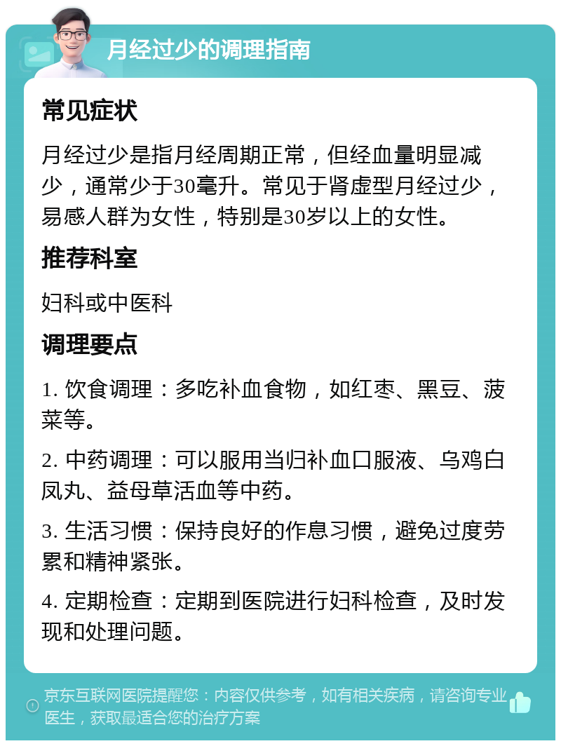 月经过少的调理指南 常见症状 月经过少是指月经周期正常，但经血量明显减少，通常少于30毫升。常见于肾虚型月经过少，易感人群为女性，特别是30岁以上的女性。 推荐科室 妇科或中医科 调理要点 1. 饮食调理：多吃补血食物，如红枣、黑豆、菠菜等。 2. 中药调理：可以服用当归补血口服液、乌鸡白凤丸、益母草活血等中药。 3. 生活习惯：保持良好的作息习惯，避免过度劳累和精神紧张。 4. 定期检查：定期到医院进行妇科检查，及时发现和处理问题。