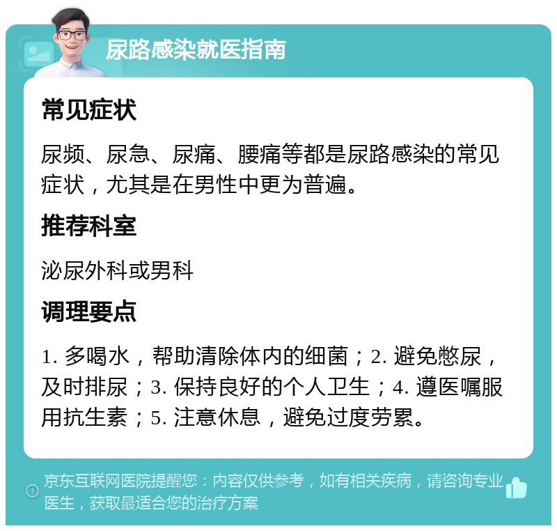 尿路感染就医指南 常见症状 尿频、尿急、尿痛、腰痛等都是尿路感染的常见症状，尤其是在男性中更为普遍。 推荐科室 泌尿外科或男科 调理要点 1. 多喝水，帮助清除体内的细菌；2. 避免憋尿，及时排尿；3. 保持良好的个人卫生；4. 遵医嘱服用抗生素；5. 注意休息，避免过度劳累。