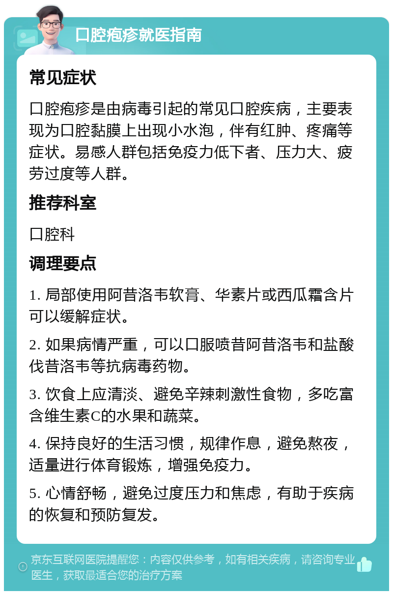 口腔疱疹就医指南 常见症状 口腔疱疹是由病毒引起的常见口腔疾病，主要表现为口腔黏膜上出现小水泡，伴有红肿、疼痛等症状。易感人群包括免疫力低下者、压力大、疲劳过度等人群。 推荐科室 口腔科 调理要点 1. 局部使用阿昔洛韦软膏、华素片或西瓜霜含片可以缓解症状。 2. 如果病情严重，可以口服喷昔阿昔洛韦和盐酸伐昔洛韦等抗病毒药物。 3. 饮食上应清淡、避免辛辣刺激性食物，多吃富含维生素C的水果和蔬菜。 4. 保持良好的生活习惯，规律作息，避免熬夜，适量进行体育锻炼，增强免疫力。 5. 心情舒畅，避免过度压力和焦虑，有助于疾病的恢复和预防复发。