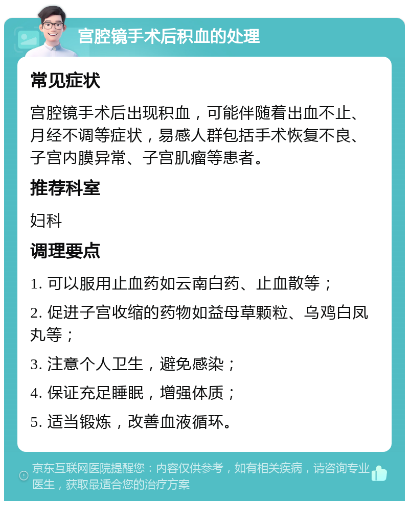 宫腔镜手术后积血的处理 常见症状 宫腔镜手术后出现积血，可能伴随着出血不止、月经不调等症状，易感人群包括手术恢复不良、子宫内膜异常、子宫肌瘤等患者。 推荐科室 妇科 调理要点 1. 可以服用止血药如云南白药、止血散等； 2. 促进子宫收缩的药物如益母草颗粒、乌鸡白凤丸等； 3. 注意个人卫生，避免感染； 4. 保证充足睡眠，增强体质； 5. 适当锻炼，改善血液循环。