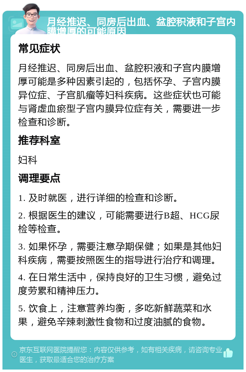 月经推迟、同房后出血、盆腔积液和子宫内膜增厚的可能原因 常见症状 月经推迟、同房后出血、盆腔积液和子宫内膜增厚可能是多种因素引起的，包括怀孕、子宫内膜异位症、子宫肌瘤等妇科疾病。这些症状也可能与肾虚血瘀型子宫内膜异位症有关，需要进一步检查和诊断。 推荐科室 妇科 调理要点 1. 及时就医，进行详细的检查和诊断。 2. 根据医生的建议，可能需要进行B超、HCG尿检等检查。 3. 如果怀孕，需要注意孕期保健；如果是其他妇科疾病，需要按照医生的指导进行治疗和调理。 4. 在日常生活中，保持良好的卫生习惯，避免过度劳累和精神压力。 5. 饮食上，注意营养均衡，多吃新鲜蔬菜和水果，避免辛辣刺激性食物和过度油腻的食物。