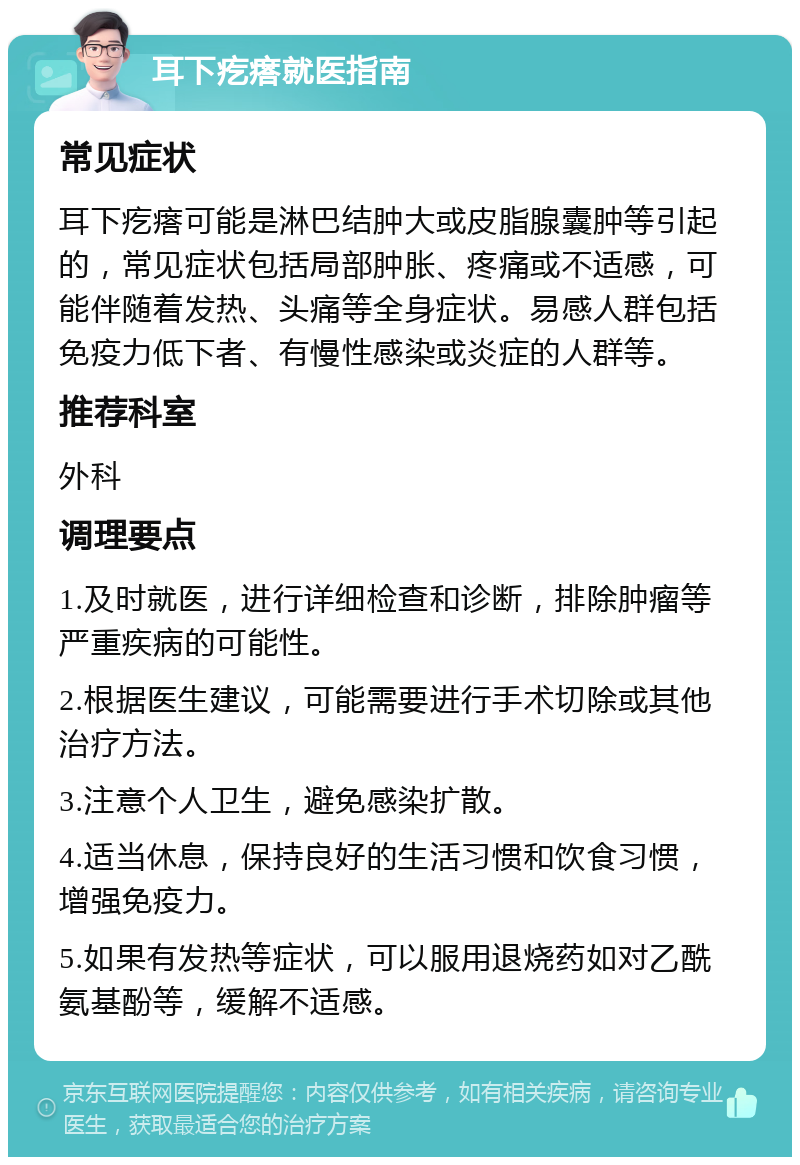 耳下疙瘩就医指南 常见症状 耳下疙瘩可能是淋巴结肿大或皮脂腺囊肿等引起的，常见症状包括局部肿胀、疼痛或不适感，可能伴随着发热、头痛等全身症状。易感人群包括免疫力低下者、有慢性感染或炎症的人群等。 推荐科室 外科 调理要点 1.及时就医，进行详细检查和诊断，排除肿瘤等严重疾病的可能性。 2.根据医生建议，可能需要进行手术切除或其他治疗方法。 3.注意个人卫生，避免感染扩散。 4.适当休息，保持良好的生活习惯和饮食习惯，增强免疫力。 5.如果有发热等症状，可以服用退烧药如对乙酰氨基酚等，缓解不适感。