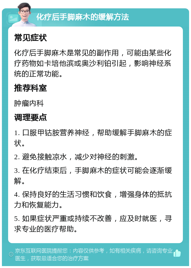 化疗后手脚麻木的缓解方法 常见症状 化疗后手脚麻木是常见的副作用，可能由某些化疗药物如卡培他滨或奥沙利铂引起，影响神经系统的正常功能。 推荐科室 肿瘤内科 调理要点 1. 口服甲钴胺营养神经，帮助缓解手脚麻木的症状。 2. 避免接触凉水，减少对神经的刺激。 3. 在化疗结束后，手脚麻木的症状可能会逐渐缓解。 4. 保持良好的生活习惯和饮食，增强身体的抵抗力和恢复能力。 5. 如果症状严重或持续不改善，应及时就医，寻求专业的医疗帮助。