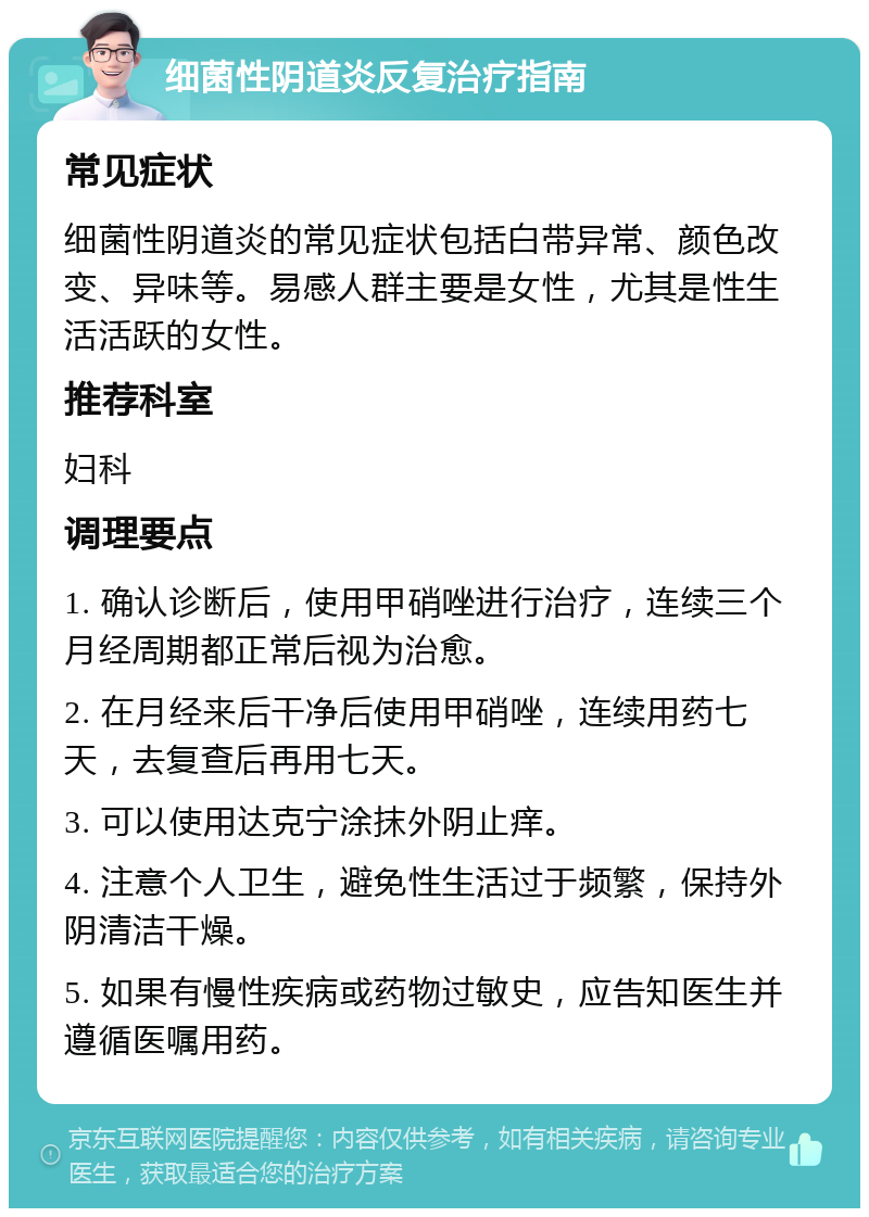 细菌性阴道炎反复治疗指南 常见症状 细菌性阴道炎的常见症状包括白带异常、颜色改变、异味等。易感人群主要是女性，尤其是性生活活跃的女性。 推荐科室 妇科 调理要点 1. 确认诊断后，使用甲硝唑进行治疗，连续三个月经周期都正常后视为治愈。 2. 在月经来后干净后使用甲硝唑，连续用药七天，去复查后再用七天。 3. 可以使用达克宁涂抹外阴止痒。 4. 注意个人卫生，避免性生活过于频繁，保持外阴清洁干燥。 5. 如果有慢性疾病或药物过敏史，应告知医生并遵循医嘱用药。