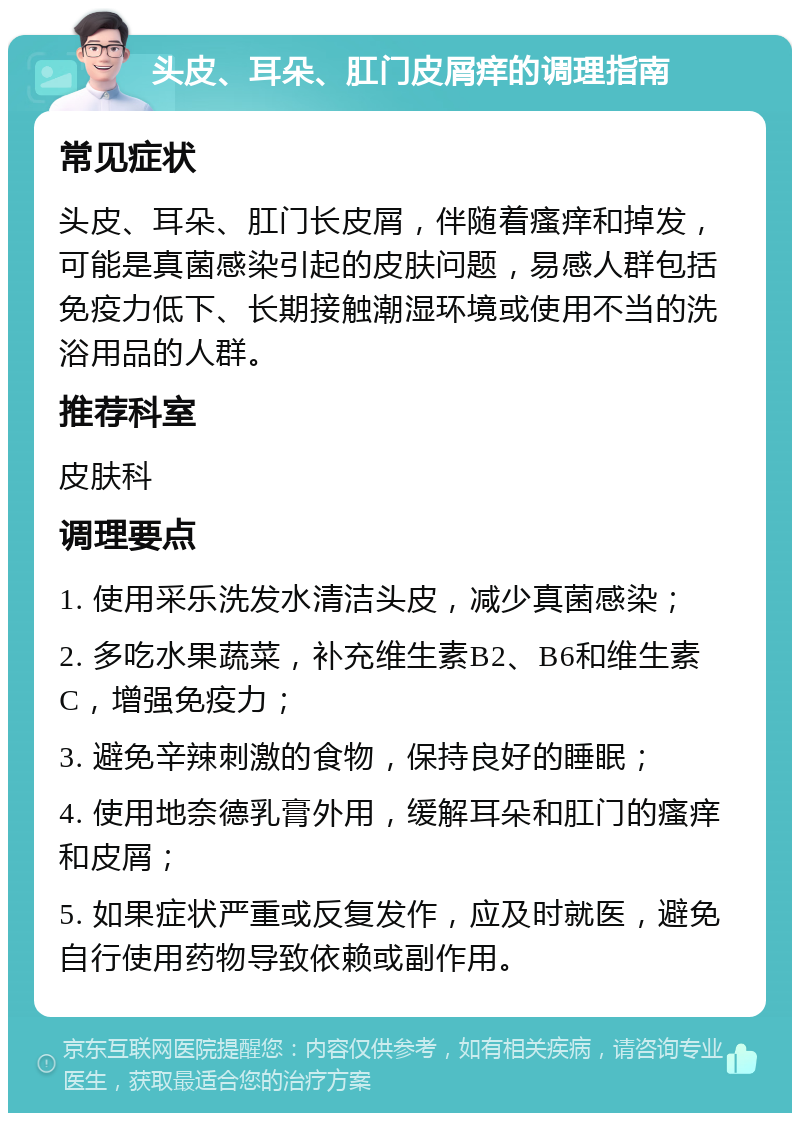 头皮、耳朵、肛门皮屑痒的调理指南 常见症状 头皮、耳朵、肛门长皮屑，伴随着瘙痒和掉发，可能是真菌感染引起的皮肤问题，易感人群包括免疫力低下、长期接触潮湿环境或使用不当的洗浴用品的人群。 推荐科室 皮肤科 调理要点 1. 使用采乐洗发水清洁头皮，减少真菌感染； 2. 多吃水果蔬菜，补充维生素B2、B6和维生素C，增强免疫力； 3. 避免辛辣刺激的食物，保持良好的睡眠； 4. 使用地奈德乳膏外用，缓解耳朵和肛门的瘙痒和皮屑； 5. 如果症状严重或反复发作，应及时就医，避免自行使用药物导致依赖或副作用。