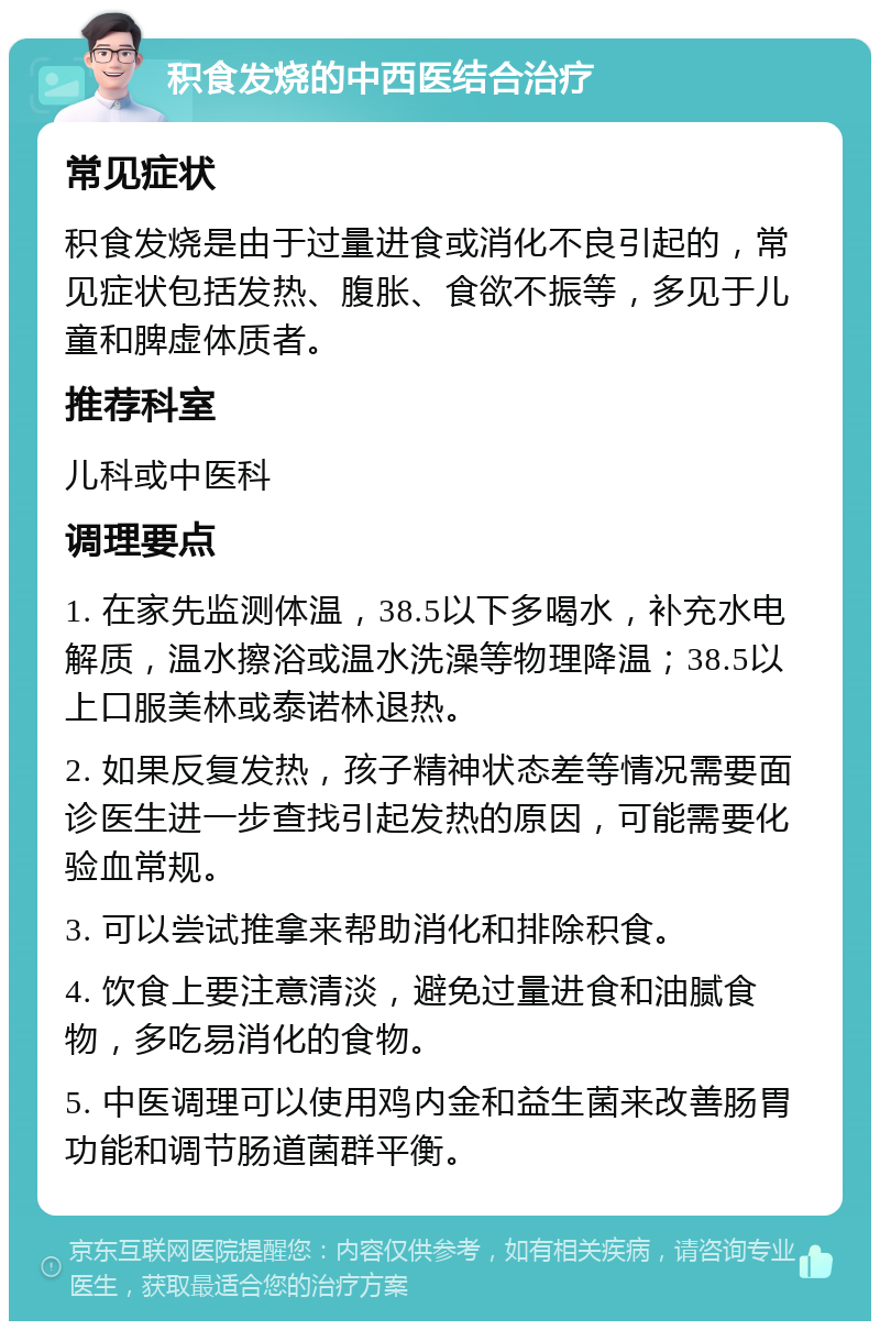 积食发烧的中西医结合治疗 常见症状 积食发烧是由于过量进食或消化不良引起的，常见症状包括发热、腹胀、食欲不振等，多见于儿童和脾虚体质者。 推荐科室 儿科或中医科 调理要点 1. 在家先监测体温，38.5以下多喝水，补充水电解质，温水擦浴或温水洗澡等物理降温；38.5以上口服美林或泰诺林退热。 2. 如果反复发热，孩子精神状态差等情况需要面诊医生进一步查找引起发热的原因，可能需要化验血常规。 3. 可以尝试推拿来帮助消化和排除积食。 4. 饮食上要注意清淡，避免过量进食和油腻食物，多吃易消化的食物。 5. 中医调理可以使用鸡内金和益生菌来改善肠胃功能和调节肠道菌群平衡。