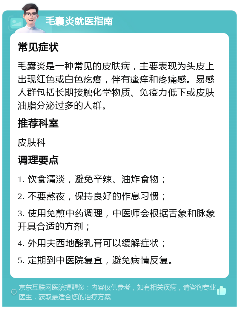 毛囊炎就医指南 常见症状 毛囊炎是一种常见的皮肤病，主要表现为头皮上出现红色或白色疙瘩，伴有瘙痒和疼痛感。易感人群包括长期接触化学物质、免疫力低下或皮肤油脂分泌过多的人群。 推荐科室 皮肤科 调理要点 1. 饮食清淡，避免辛辣、油炸食物； 2. 不要熬夜，保持良好的作息习惯； 3. 使用免煎中药调理，中医师会根据舌象和脉象开具合适的方剂； 4. 外用夫西地酸乳膏可以缓解症状； 5. 定期到中医院复查，避免病情反复。