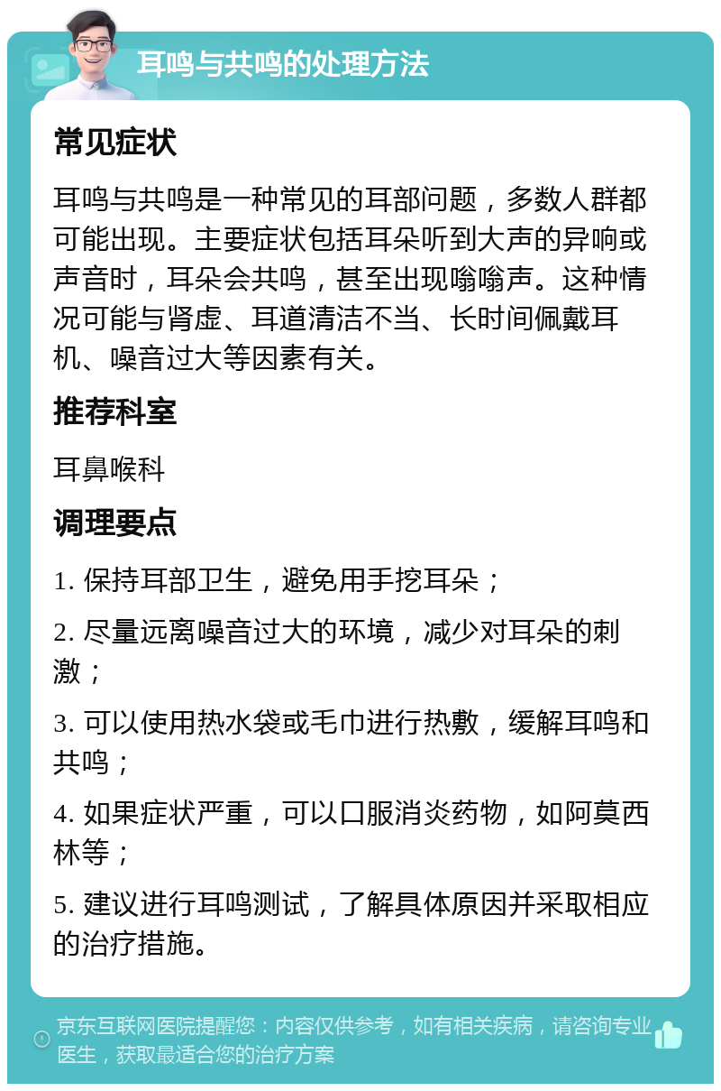 耳鸣与共鸣的处理方法 常见症状 耳鸣与共鸣是一种常见的耳部问题，多数人群都可能出现。主要症状包括耳朵听到大声的异响或声音时，耳朵会共鸣，甚至出现嗡嗡声。这种情况可能与肾虚、耳道清洁不当、长时间佩戴耳机、噪音过大等因素有关。 推荐科室 耳鼻喉科 调理要点 1. 保持耳部卫生，避免用手挖耳朵； 2. 尽量远离噪音过大的环境，减少对耳朵的刺激； 3. 可以使用热水袋或毛巾进行热敷，缓解耳鸣和共鸣； 4. 如果症状严重，可以口服消炎药物，如阿莫西林等； 5. 建议进行耳鸣测试，了解具体原因并采取相应的治疗措施。