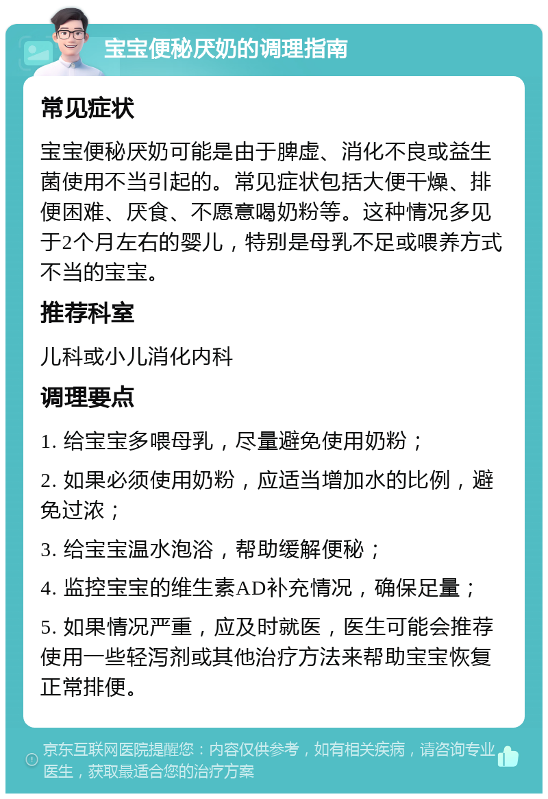 宝宝便秘厌奶的调理指南 常见症状 宝宝便秘厌奶可能是由于脾虚、消化不良或益生菌使用不当引起的。常见症状包括大便干燥、排便困难、厌食、不愿意喝奶粉等。这种情况多见于2个月左右的婴儿，特别是母乳不足或喂养方式不当的宝宝。 推荐科室 儿科或小儿消化内科 调理要点 1. 给宝宝多喂母乳，尽量避免使用奶粉； 2. 如果必须使用奶粉，应适当增加水的比例，避免过浓； 3. 给宝宝温水泡浴，帮助缓解便秘； 4. 监控宝宝的维生素AD补充情况，确保足量； 5. 如果情况严重，应及时就医，医生可能会推荐使用一些轻泻剂或其他治疗方法来帮助宝宝恢复正常排便。