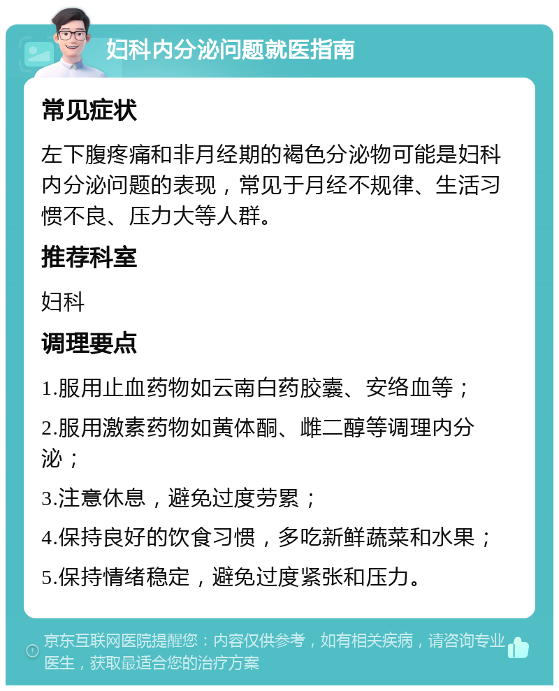 妇科内分泌问题就医指南 常见症状 左下腹疼痛和非月经期的褐色分泌物可能是妇科内分泌问题的表现，常见于月经不规律、生活习惯不良、压力大等人群。 推荐科室 妇科 调理要点 1.服用止血药物如云南白药胶囊、安络血等； 2.服用激素药物如黄体酮、雌二醇等调理内分泌； 3.注意休息，避免过度劳累； 4.保持良好的饮食习惯，多吃新鲜蔬菜和水果； 5.保持情绪稳定，避免过度紧张和压力。