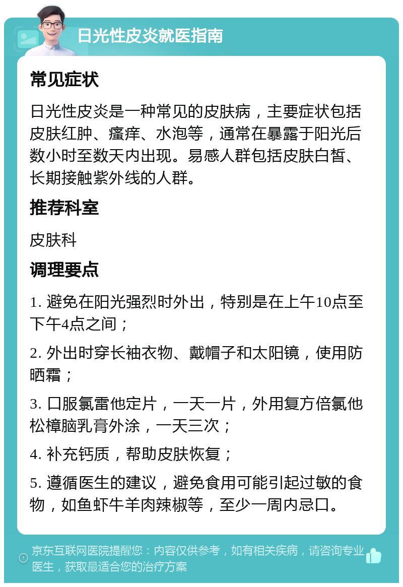 日光性皮炎就医指南 常见症状 日光性皮炎是一种常见的皮肤病，主要症状包括皮肤红肿、瘙痒、水泡等，通常在暴露于阳光后数小时至数天内出现。易感人群包括皮肤白皙、长期接触紫外线的人群。 推荐科室 皮肤科 调理要点 1. 避免在阳光强烈时外出，特别是在上午10点至下午4点之间； 2. 外出时穿长袖衣物、戴帽子和太阳镜，使用防晒霜； 3. 口服氯雷他定片，一天一片，外用复方倍氯他松樟脑乳膏外涂，一天三次； 4. 补充钙质，帮助皮肤恢复； 5. 遵循医生的建议，避免食用可能引起过敏的食物，如鱼虾牛羊肉辣椒等，至少一周内忌口。