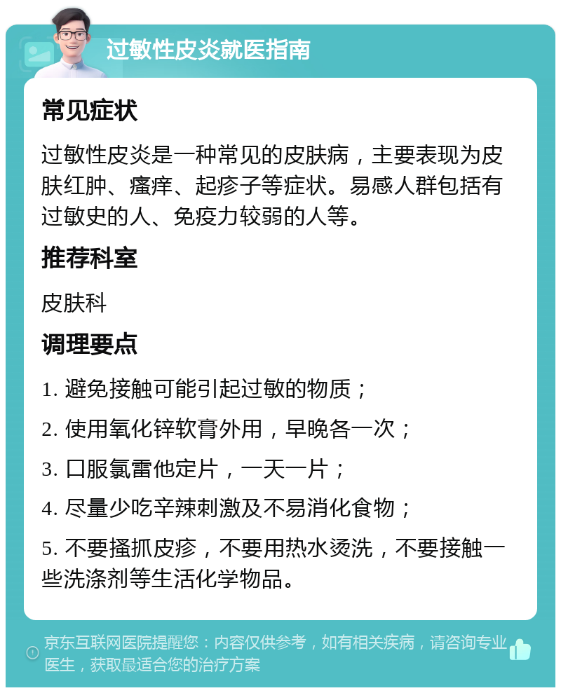 过敏性皮炎就医指南 常见症状 过敏性皮炎是一种常见的皮肤病，主要表现为皮肤红肿、瘙痒、起疹子等症状。易感人群包括有过敏史的人、免疫力较弱的人等。 推荐科室 皮肤科 调理要点 1. 避免接触可能引起过敏的物质； 2. 使用氧化锌软膏外用，早晚各一次； 3. 口服氯雷他定片，一天一片； 4. 尽量少吃辛辣刺激及不易消化食物； 5. 不要搔抓皮疹，不要用热水烫洗，不要接触一些洗涤剂等生活化学物品。