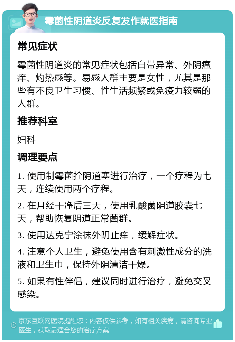 霉菌性阴道炎反复发作就医指南 常见症状 霉菌性阴道炎的常见症状包括白带异常、外阴瘙痒、灼热感等。易感人群主要是女性，尤其是那些有不良卫生习惯、性生活频繁或免疫力较弱的人群。 推荐科室 妇科 调理要点 1. 使用制霉菌拴阴道塞进行治疗，一个疗程为七天，连续使用两个疗程。 2. 在月经干净后三天，使用乳酸菌阴道胶囊七天，帮助恢复阴道正常菌群。 3. 使用达克宁涂抹外阴止痒，缓解症状。 4. 注意个人卫生，避免使用含有刺激性成分的洗液和卫生巾，保持外阴清洁干燥。 5. 如果有性伴侣，建议同时进行治疗，避免交叉感染。