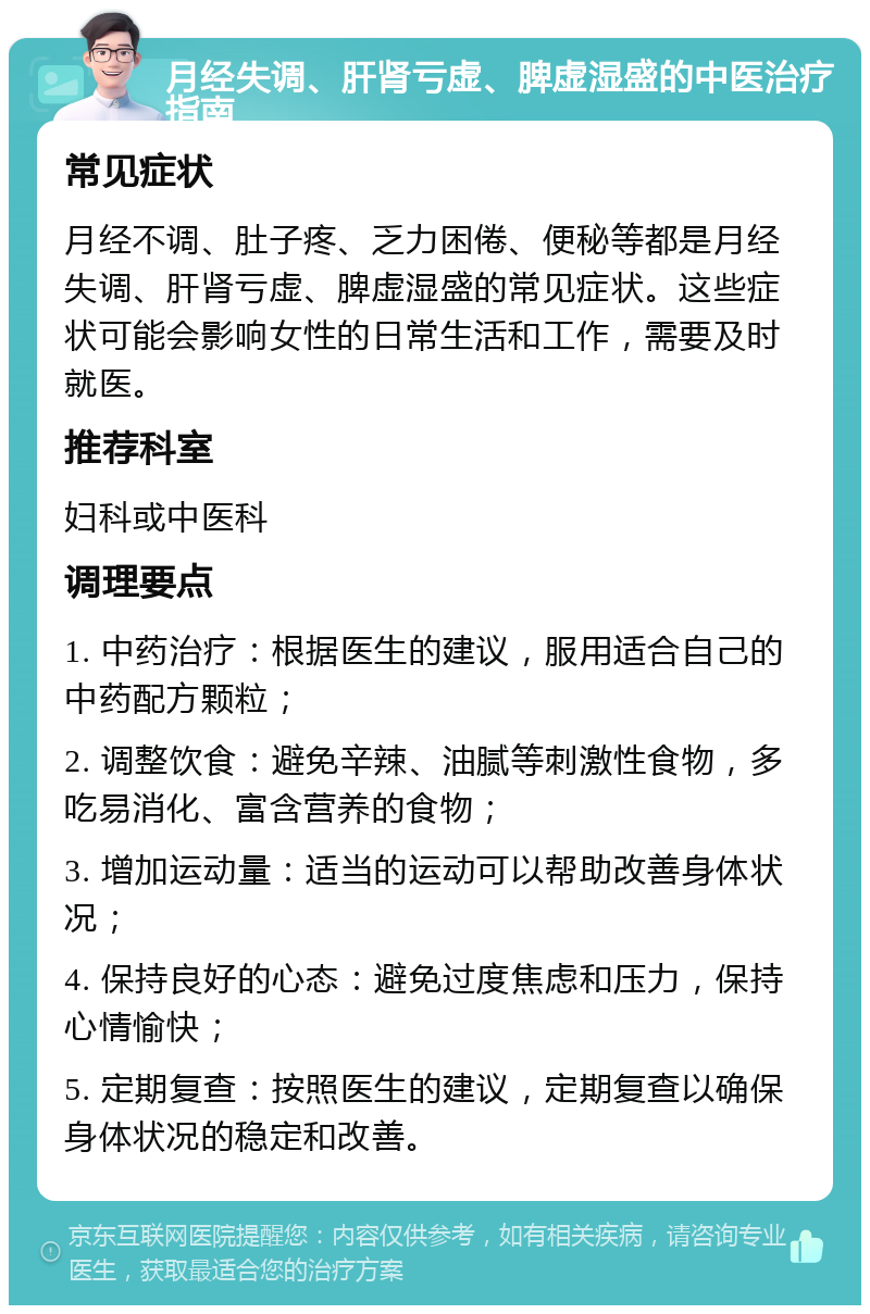 月经失调、肝肾亏虚、脾虚湿盛的中医治疗指南 常见症状 月经不调、肚子疼、乏力困倦、便秘等都是月经失调、肝肾亏虚、脾虚湿盛的常见症状。这些症状可能会影响女性的日常生活和工作，需要及时就医。 推荐科室 妇科或中医科 调理要点 1. 中药治疗：根据医生的建议，服用适合自己的中药配方颗粒； 2. 调整饮食：避免辛辣、油腻等刺激性食物，多吃易消化、富含营养的食物； 3. 增加运动量：适当的运动可以帮助改善身体状况； 4. 保持良好的心态：避免过度焦虑和压力，保持心情愉快； 5. 定期复查：按照医生的建议，定期复查以确保身体状况的稳定和改善。