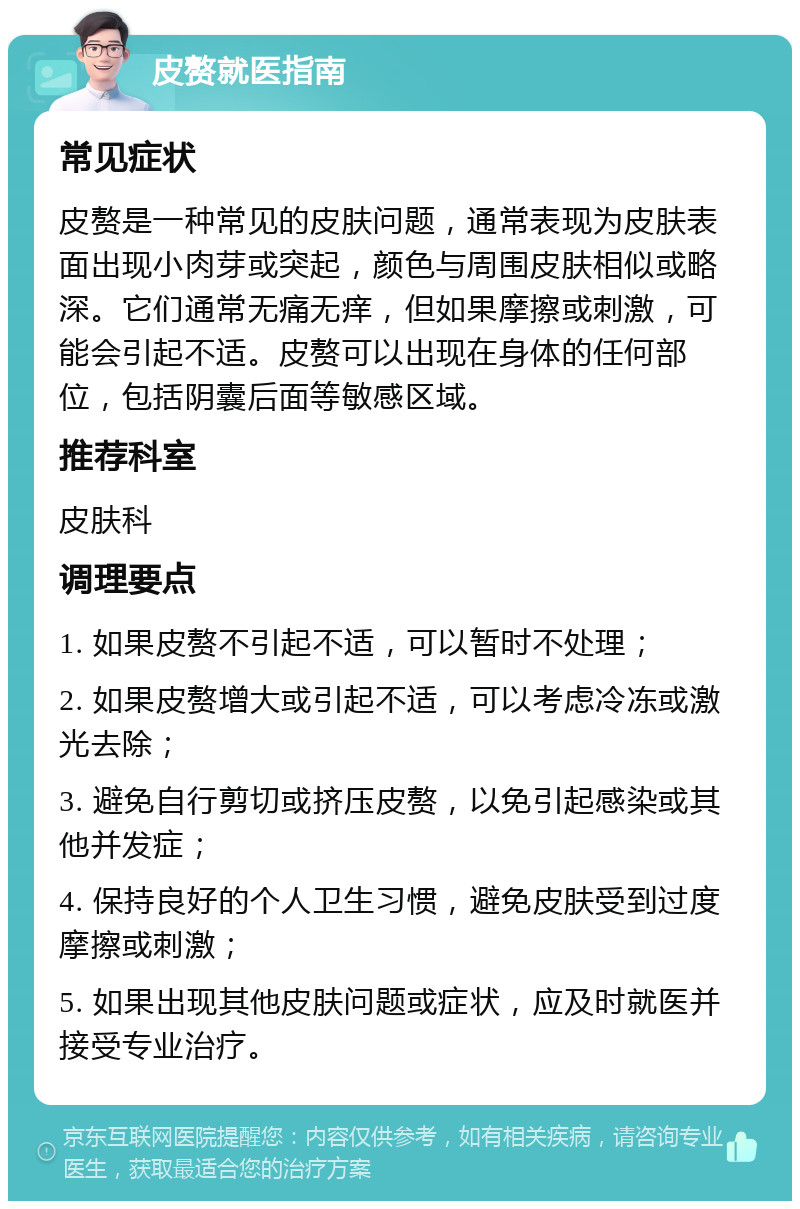 皮赘就医指南 常见症状 皮赘是一种常见的皮肤问题，通常表现为皮肤表面出现小肉芽或突起，颜色与周围皮肤相似或略深。它们通常无痛无痒，但如果摩擦或刺激，可能会引起不适。皮赘可以出现在身体的任何部位，包括阴囊后面等敏感区域。 推荐科室 皮肤科 调理要点 1. 如果皮赘不引起不适，可以暂时不处理； 2. 如果皮赘增大或引起不适，可以考虑冷冻或激光去除； 3. 避免自行剪切或挤压皮赘，以免引起感染或其他并发症； 4. 保持良好的个人卫生习惯，避免皮肤受到过度摩擦或刺激； 5. 如果出现其他皮肤问题或症状，应及时就医并接受专业治疗。