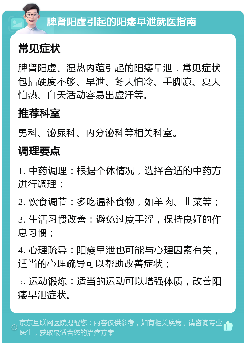 脾肾阳虚引起的阳痿早泄就医指南 常见症状 脾肾阳虚、湿热内蕴引起的阳痿早泄，常见症状包括硬度不够、早泄、冬天怕冷、手脚凉、夏天怕热、白天活动容易出虚汗等。 推荐科室 男科、泌尿科、内分泌科等相关科室。 调理要点 1. 中药调理：根据个体情况，选择合适的中药方进行调理； 2. 饮食调节：多吃温补食物，如羊肉、韭菜等； 3. 生活习惯改善：避免过度手淫，保持良好的作息习惯； 4. 心理疏导：阳痿早泄也可能与心理因素有关，适当的心理疏导可以帮助改善症状； 5. 运动锻炼：适当的运动可以增强体质，改善阳痿早泄症状。