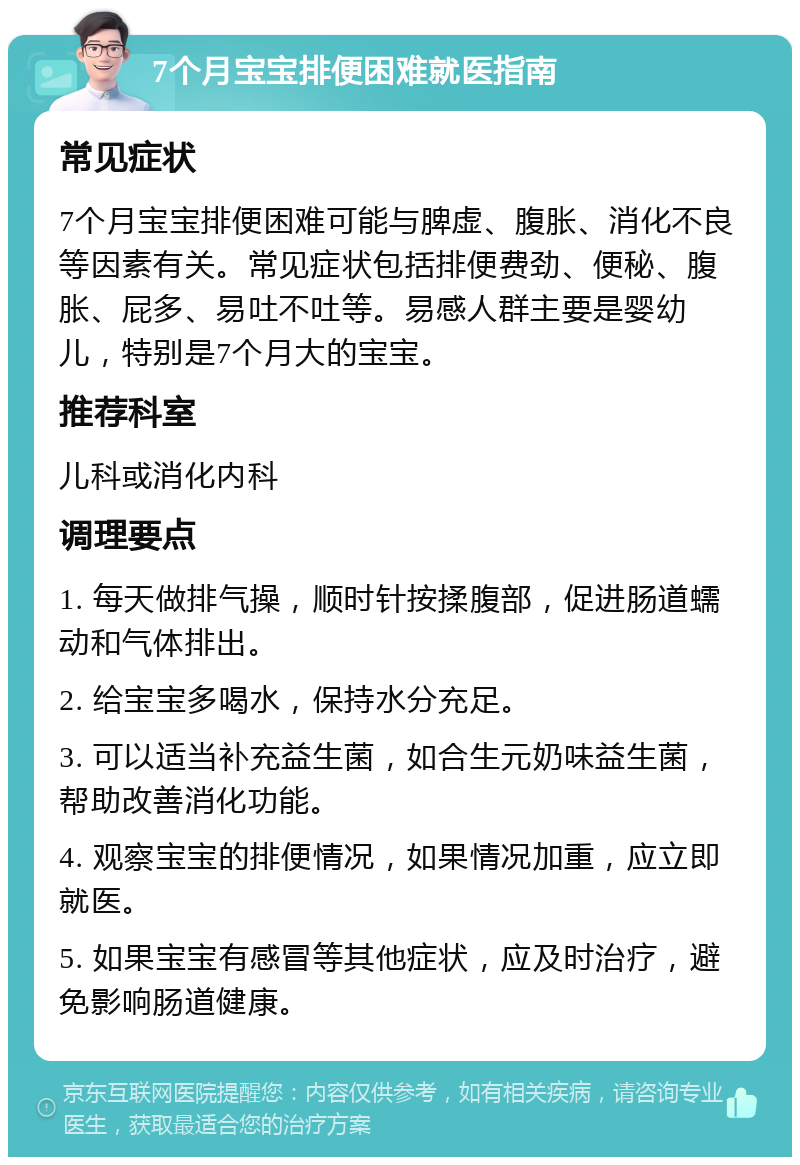 7个月宝宝排便困难就医指南 常见症状 7个月宝宝排便困难可能与脾虚、腹胀、消化不良等因素有关。常见症状包括排便费劲、便秘、腹胀、屁多、易吐不吐等。易感人群主要是婴幼儿，特别是7个月大的宝宝。 推荐科室 儿科或消化内科 调理要点 1. 每天做排气操，顺时针按揉腹部，促进肠道蠕动和气体排出。 2. 给宝宝多喝水，保持水分充足。 3. 可以适当补充益生菌，如合生元奶味益生菌，帮助改善消化功能。 4. 观察宝宝的排便情况，如果情况加重，应立即就医。 5. 如果宝宝有感冒等其他症状，应及时治疗，避免影响肠道健康。