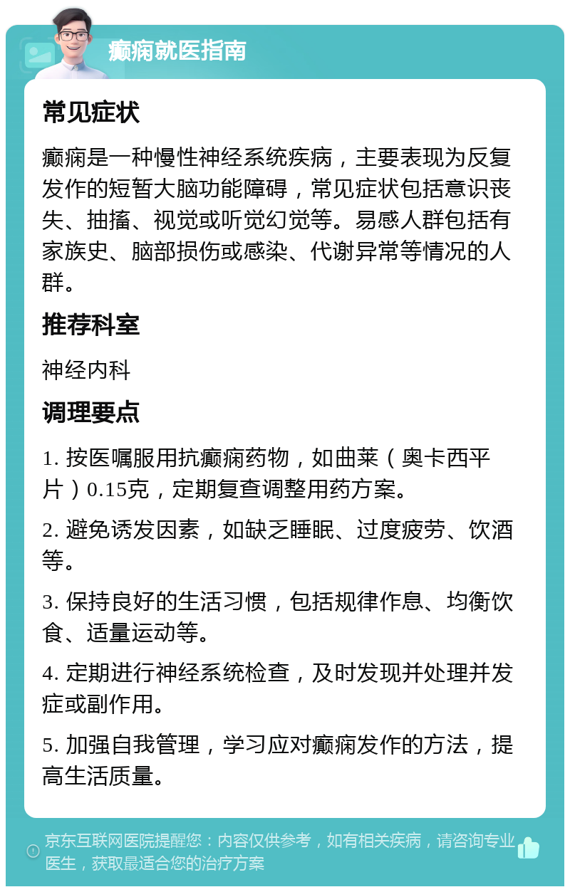 癫痫就医指南 常见症状 癫痫是一种慢性神经系统疾病，主要表现为反复发作的短暂大脑功能障碍，常见症状包括意识丧失、抽搐、视觉或听觉幻觉等。易感人群包括有家族史、脑部损伤或感染、代谢异常等情况的人群。 推荐科室 神经内科 调理要点 1. 按医嘱服用抗癫痫药物，如曲莱（奥卡西平片）0.15克，定期复查调整用药方案。 2. 避免诱发因素，如缺乏睡眠、过度疲劳、饮酒等。 3. 保持良好的生活习惯，包括规律作息、均衡饮食、适量运动等。 4. 定期进行神经系统检查，及时发现并处理并发症或副作用。 5. 加强自我管理，学习应对癫痫发作的方法，提高生活质量。